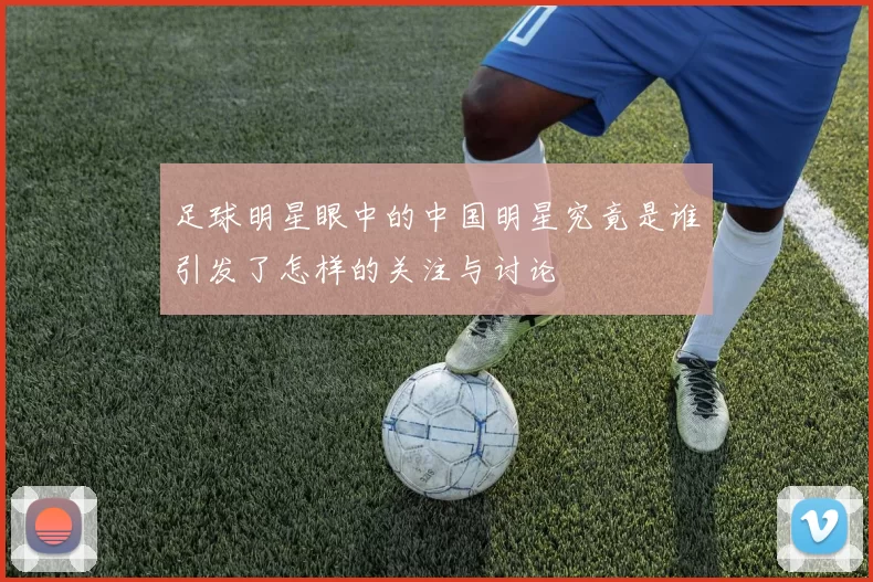 足球明星眼中的中国明星究竟是谁引发了怎样的关注与讨论