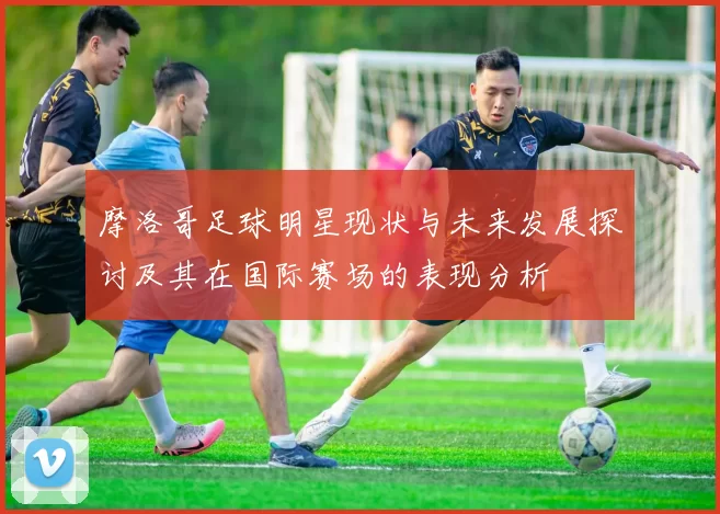 摩洛哥足球明星现状与未来发展探讨及其在国际赛场的表现分析