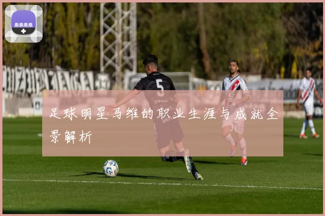 足球明星马维的职业生涯与成就全景解析