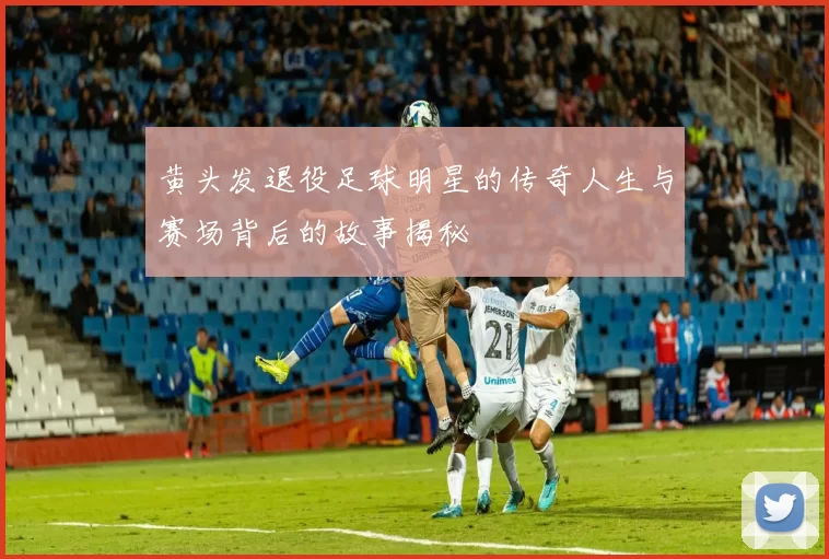 黄头发退役足球明星的传奇人生与赛场背后的故事揭秘