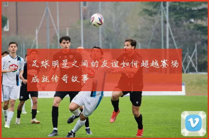 足球明星之间的友谊如何超越赛场成就传奇故事