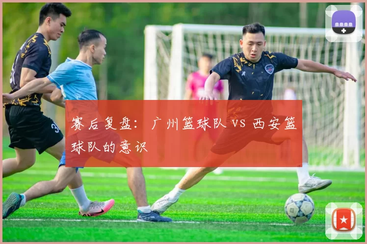 赛后复盘：广州篮球队 vs 西安篮球队的意识