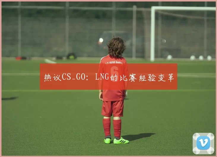热议CS_GO：LNG的比赛经验变革