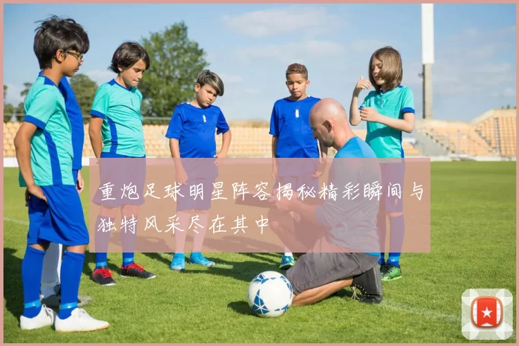 重炮足球明星阵容揭秘精彩瞬间与独特风采尽在其中