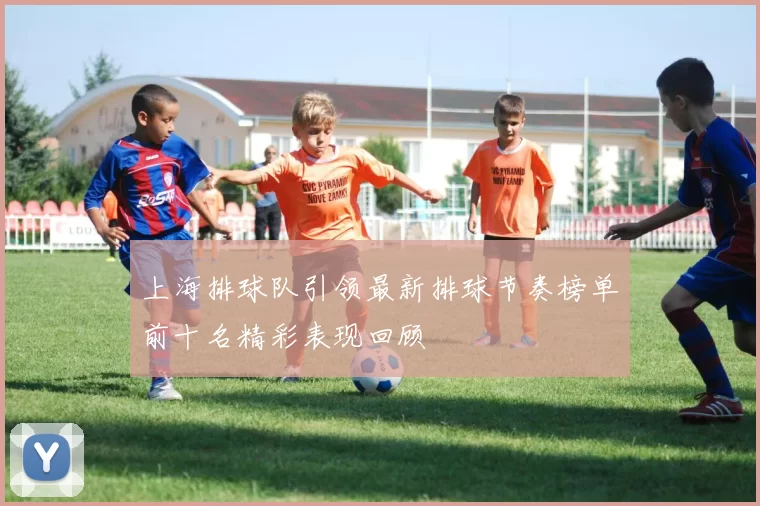 上海排球队引领最新排球节奏榜单前十名精彩表现回顾