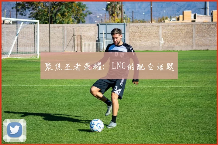 聚焦王者荣耀：LNG的配合话题