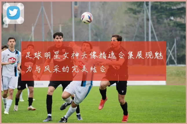足球明星女神头像精选合集展现魅力与风采的完美结合